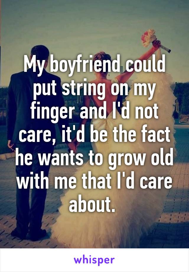 My boyfriend could put string on my finger and I'd not care, it'd be the fact he wants to grow old with me that I'd care about. 