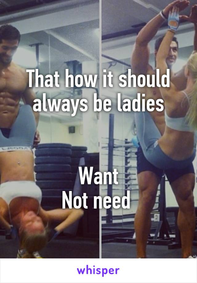 That how it should always be ladies


Want
Not need 