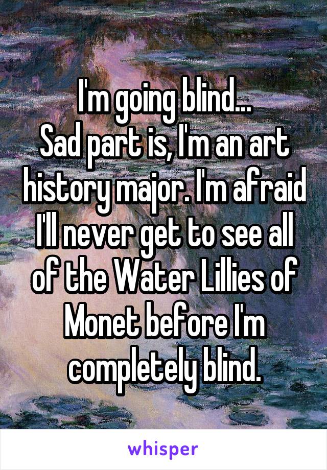 I'm going blind...
Sad part is, I'm an art history major. I'm afraid I'll never get to see all of the Water Lillies of Monet before I'm completely blind.