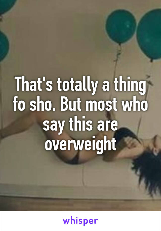 That's totally a thing fo sho. But most who say this are overweight