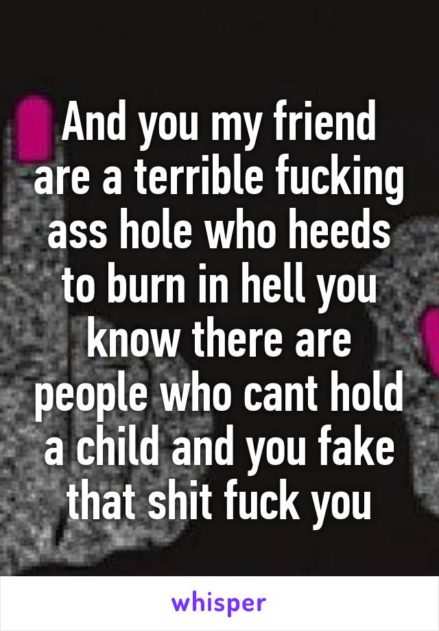 And you my friend are a terrible fucking ass hole who heeds to burn in hell you know there are people who cant hold a child and you fake that shit fuck you