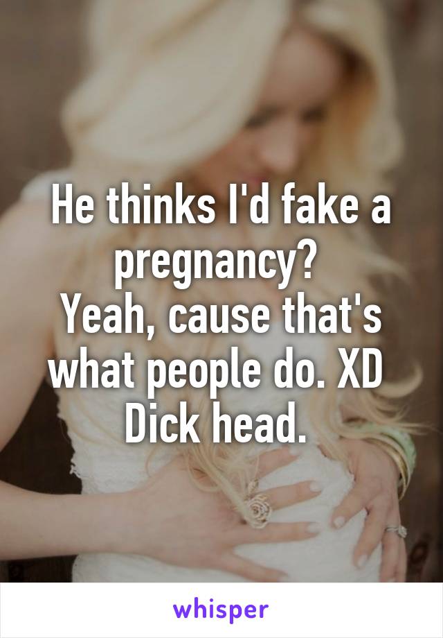 He thinks I'd fake a pregnancy? 
Yeah, cause that's what people do. XD 
Dick head. 