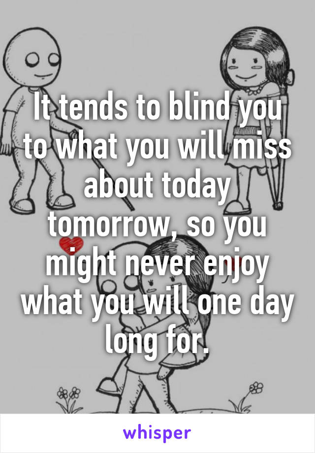 It tends to blind you to what you will miss about today tomorrow, so you might never enjoy what you will one day long for.