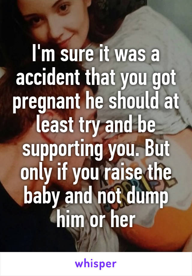 I'm sure it was a accident that you got pregnant he should at least try and be supporting you. But only if you raise the baby and not dump him or her