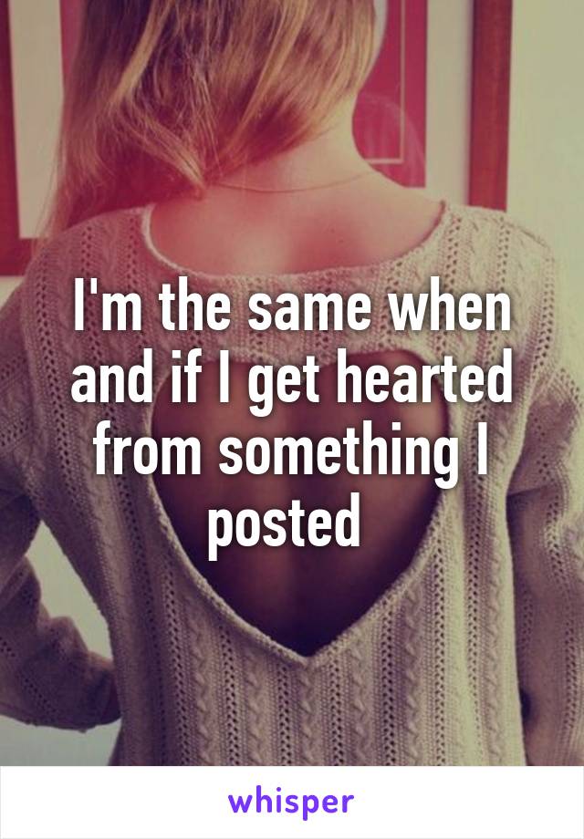 I'm the same when and if I get hearted from something I posted 