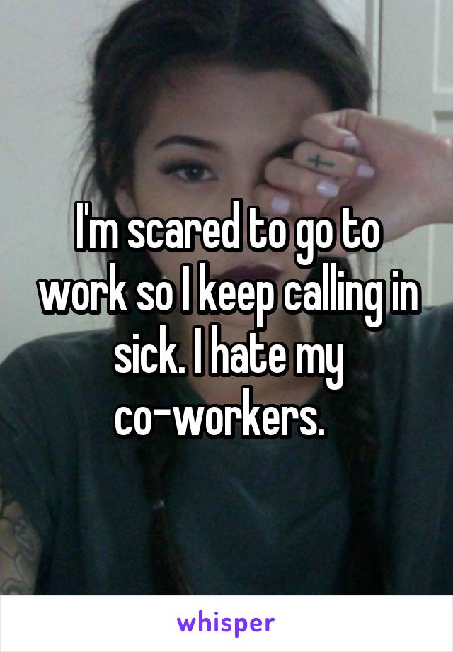 I'm scared to go to work so I keep calling in sick. I hate my co-workers.  