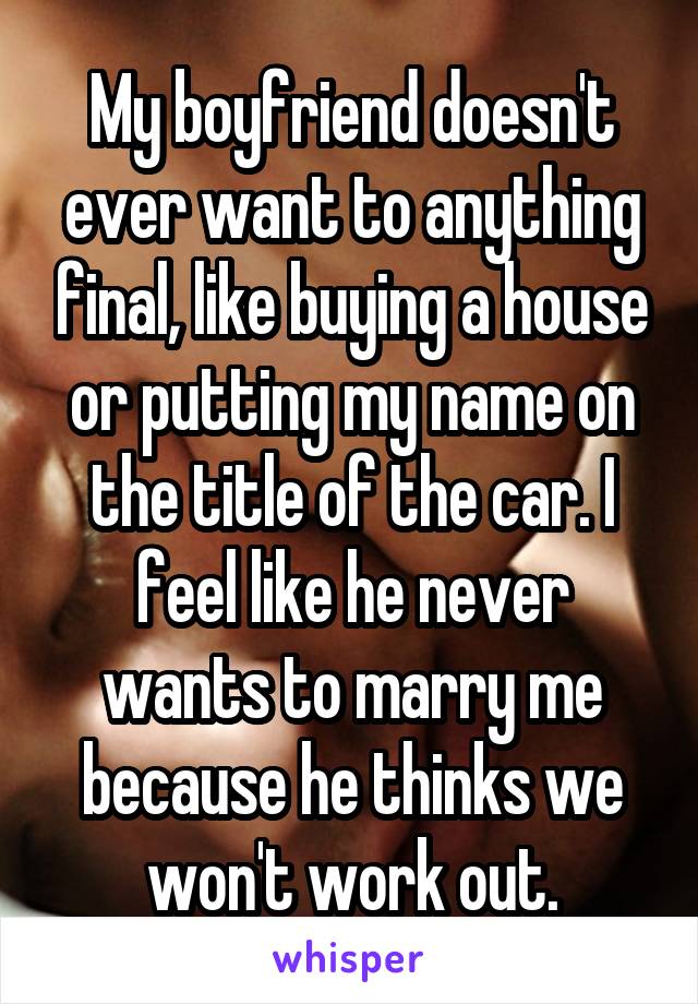 My boyfriend doesn't ever want to anything final, like buying a house or putting my name on the title of the car. I feel like he never wants to marry me because he thinks we won't work out.