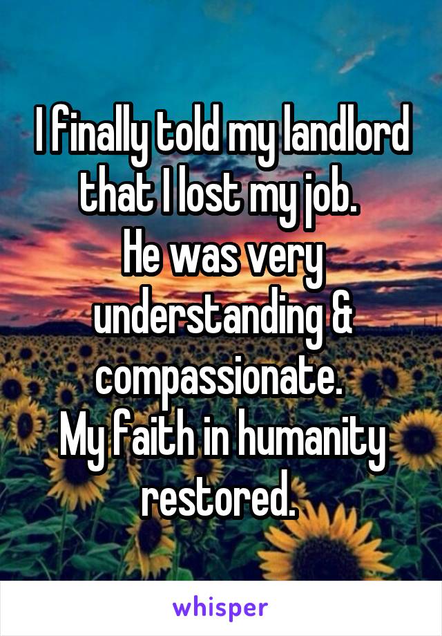 I finally told my landlord that I lost my job. 
He was very understanding & compassionate. 
My faith in humanity restored. 