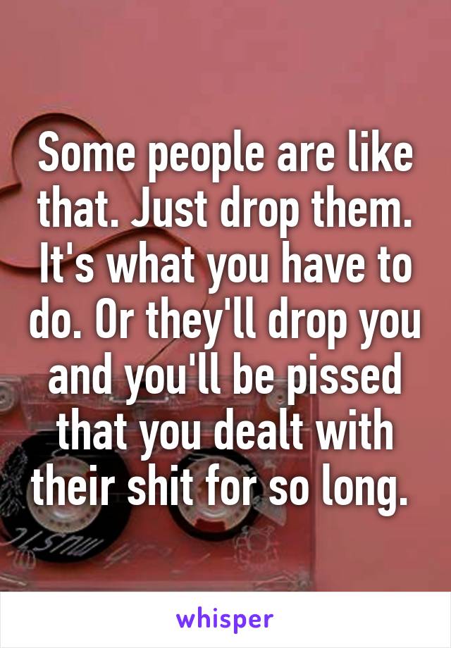 Some people are like that. Just drop them. It's what you have to do. Or they'll drop you and you'll be pissed that you dealt with their shit for so long. 
