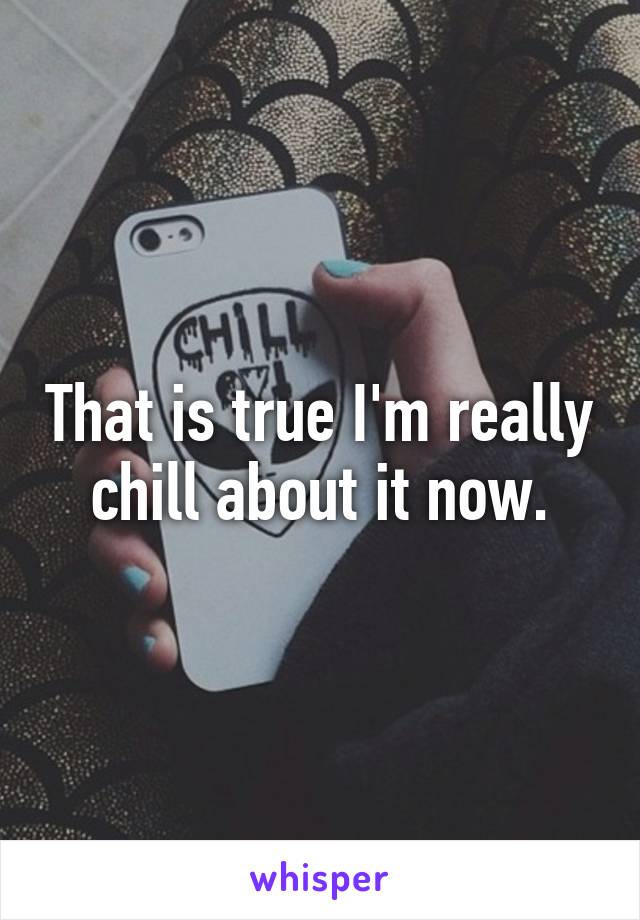 That is true I'm really chill about it now.