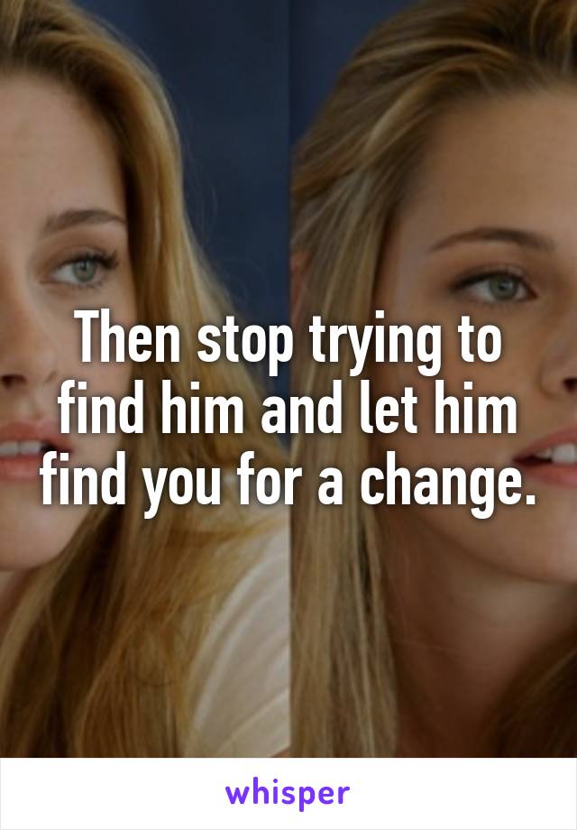 Then stop trying to find him and let him find you for a change.