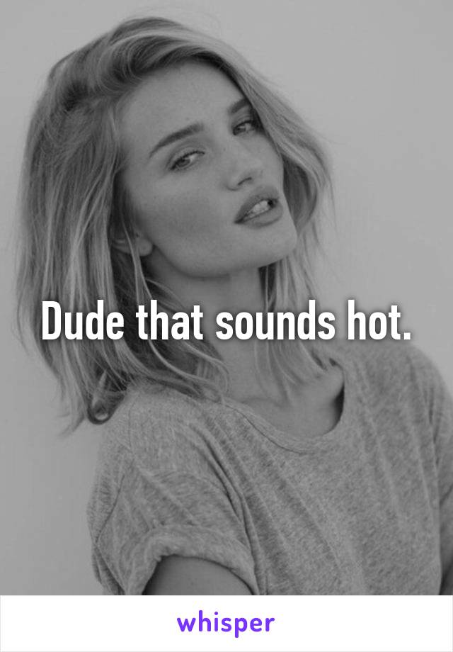 Dude that sounds hot.