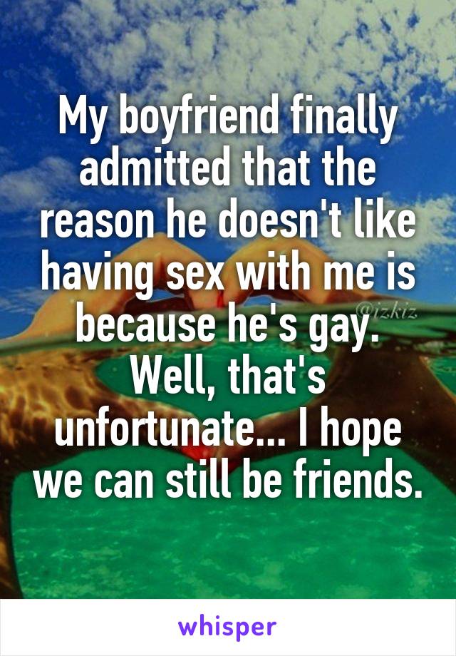 My boyfriend finally admitted that the reason he doesn't like having sex with me is because he's gay. Well, that's unfortunate... I hope we can still be friends. 