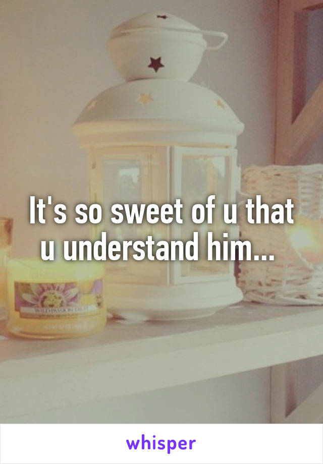 It's so sweet of u that u understand him... 