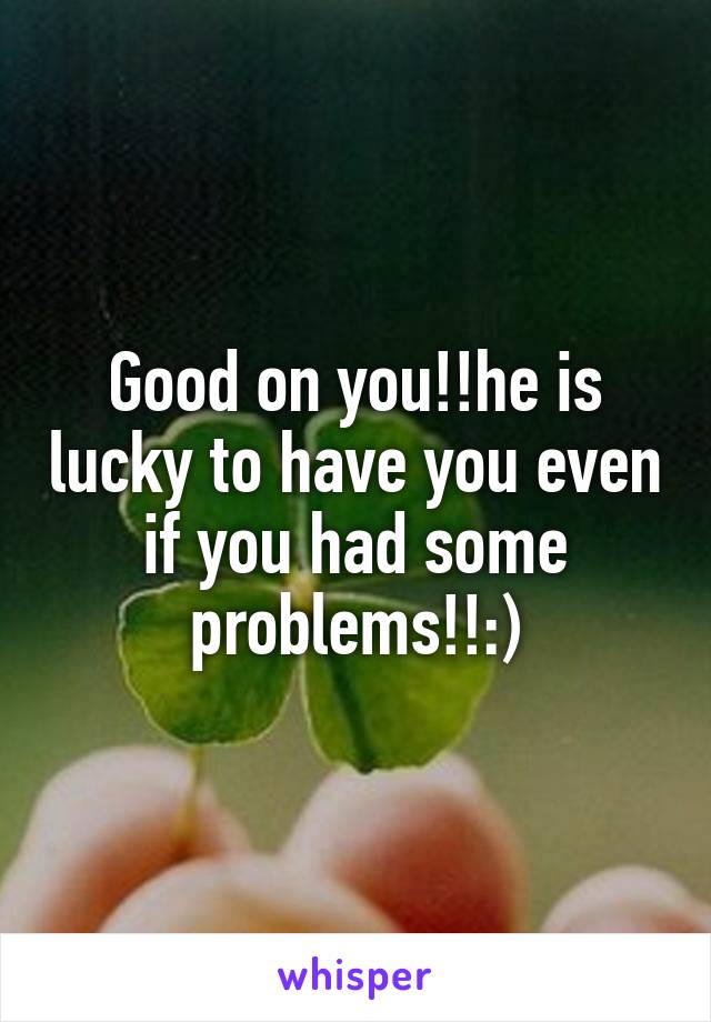 Good on you!!he is lucky to have you even if you had some problems!!:)