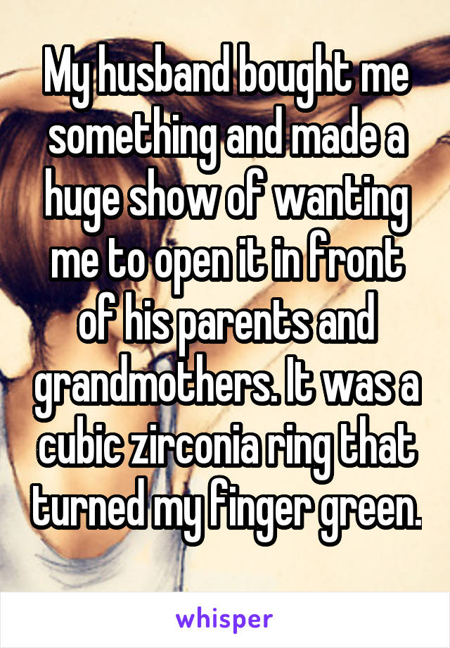 My husband bought me something and made a huge show of wanting me to open it in front of his parents and grandmothers. It was a cubic zirconia ring that turned my finger green. 