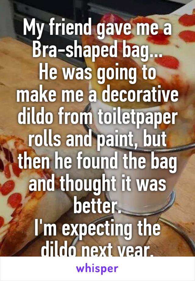 My friend gave me a
Bra-shaped bag...
He was going to make me a decorative dildo from toiletpaper rolls and paint, but then he found the bag and thought it was better.
I'm expecting the dildo next year.