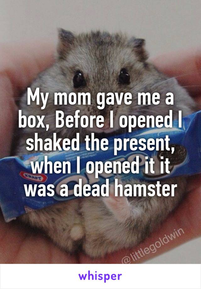 My mom gave me a box, Before I opened I shaked the present, when I opened it it was a dead hamster