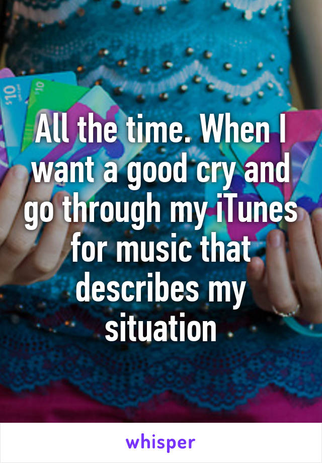 All the time. When I want a good cry and go through my iTunes for music that describes my situation