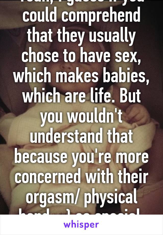 Yeah, I guess if you could comprehend that they usually chose to have sex, which makes babies, which are life. But you wouldn't understand that because you're more concerned with their orgasm/ physical bond. :,} so special. So "rape".