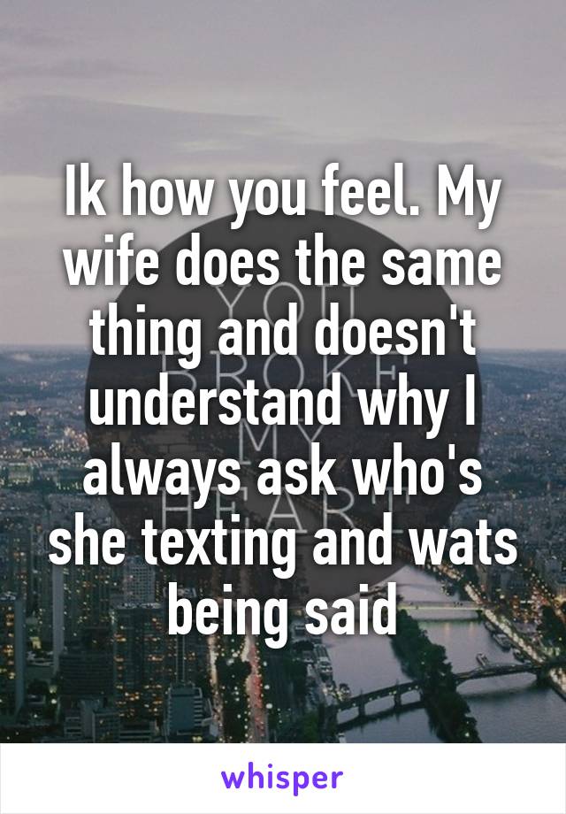 Ik how you feel. My wife does the same thing and doesn't understand why I always ask who's she texting and wats being said
