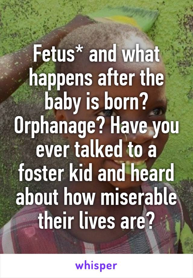 Fetus* and what happens after the baby is born? Orphanage? Have you ever talked to a foster kid and heard about how miserable their lives are?