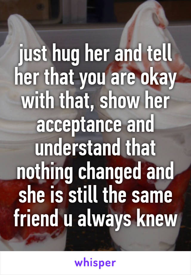 just hug her and tell her that you are okay with that, show her acceptance and understand that nothing changed and she is still the same friend u always knew