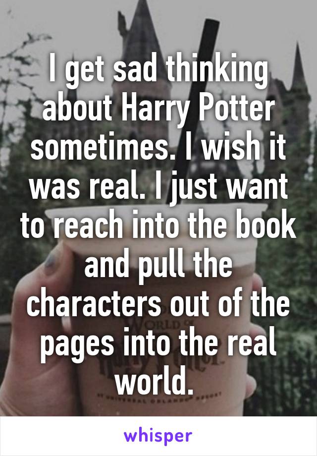 I get sad thinking about Harry Potter sometimes. I wish it was real. I just want to reach into the book and pull the characters out of the pages into the real world. 