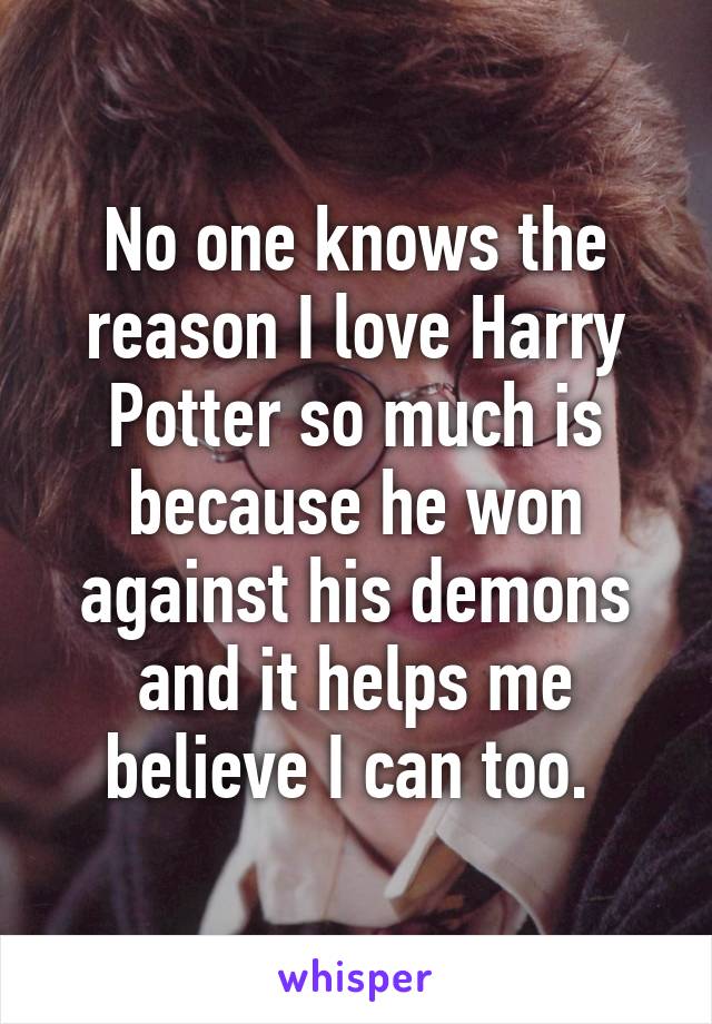 No one knows the reason I love Harry Potter so much is because he won against his demons and it helps me believe I can too. 