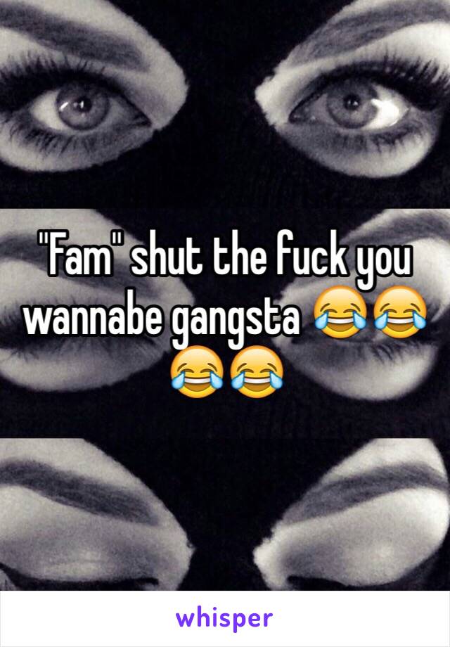"Fam" shut the fuck you wannabe gangsta 😂😂😂😂