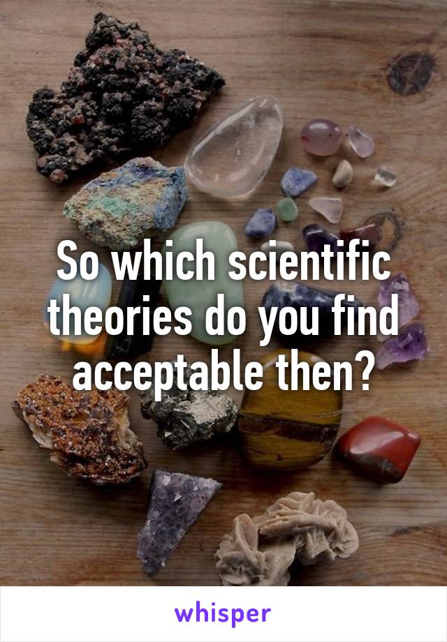 So which scientific theories do you find acceptable then?