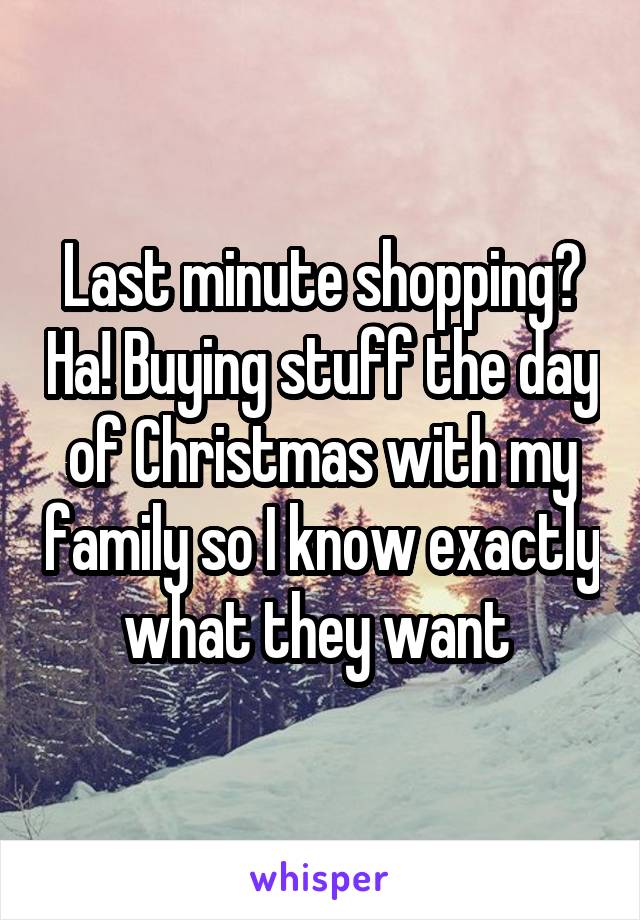 Last minute shopping? Ha! Buying stuff the day of Christmas with my family so I know exactly what they want 