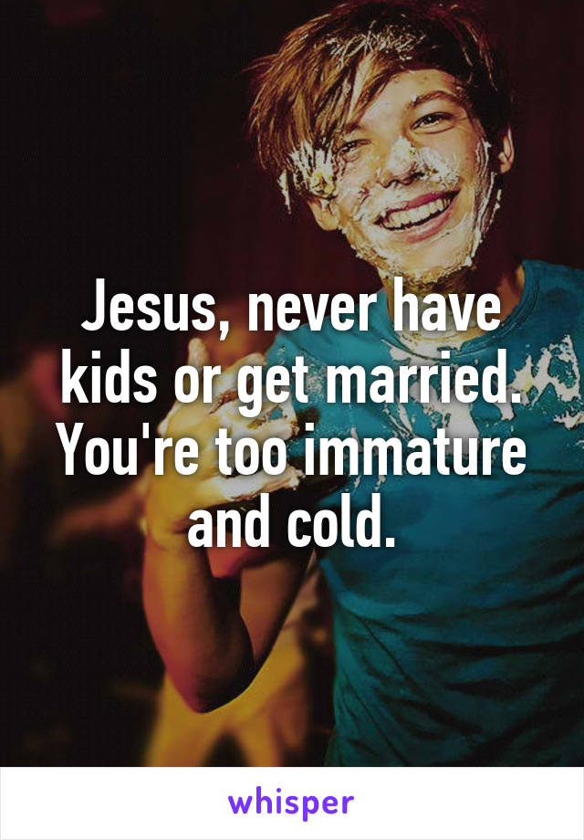 Jesus, never have kids or get married. You're too immature and cold.