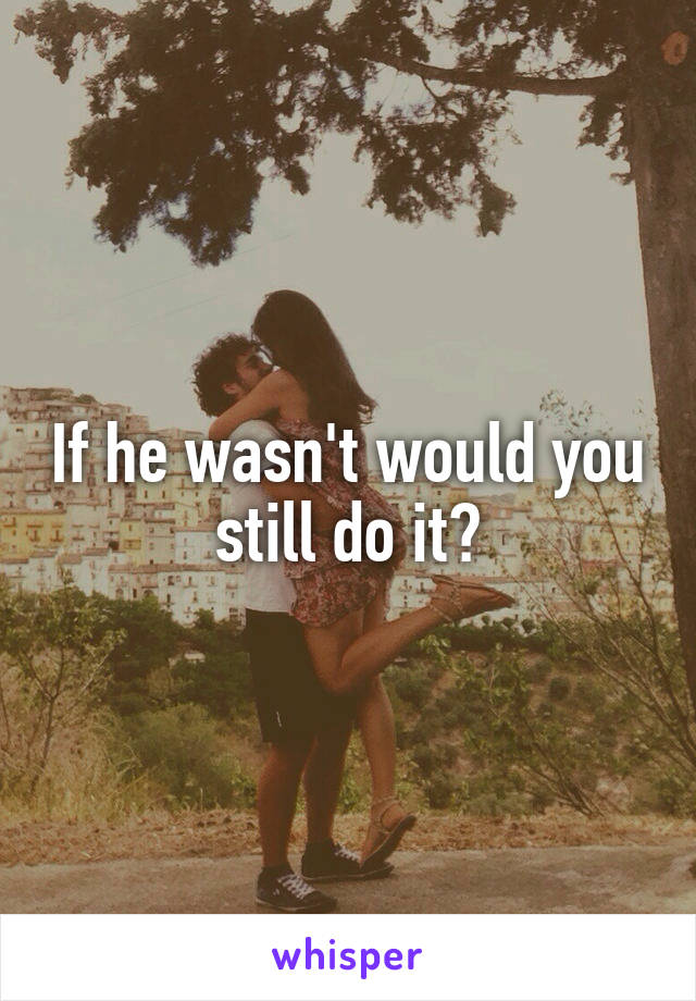 If he wasn't would you still do it?