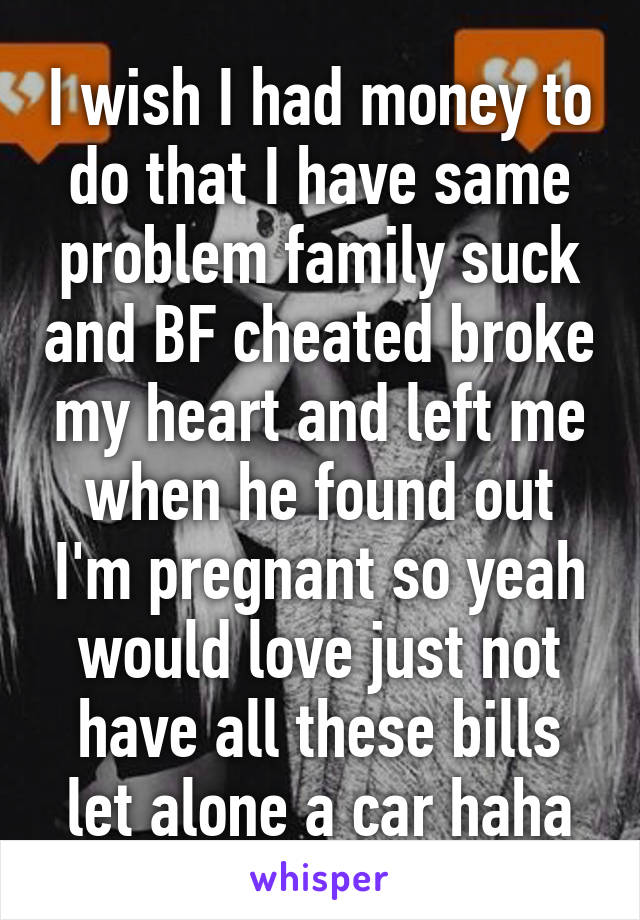 I wish I had money to do that I have same problem family suck and BF cheated broke my heart and left me when he found out I'm pregnant so yeah would love just not have all these bills let alone a car haha