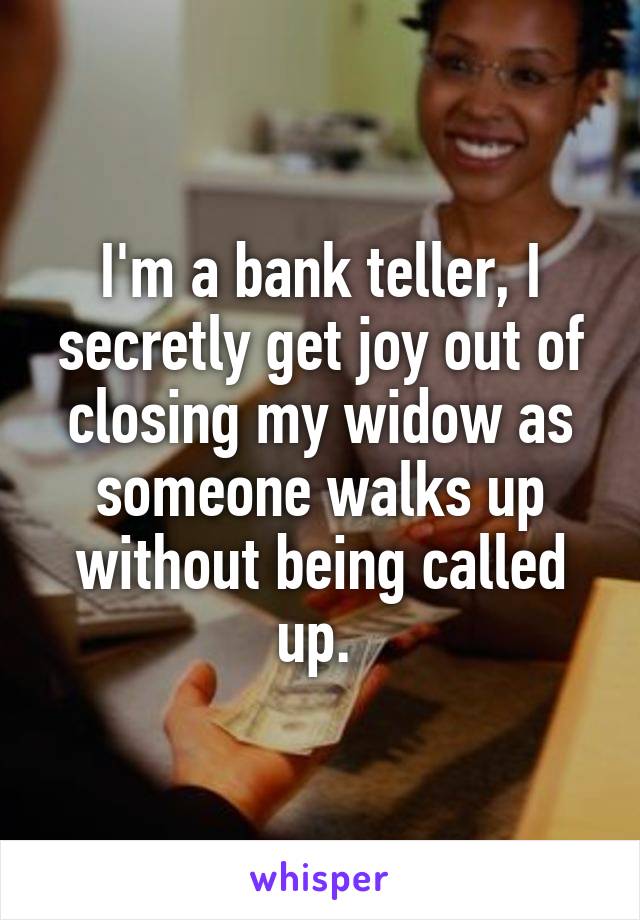 I'm a bank teller, I secretly get joy out of closing my widow as someone walks up without being called up. 