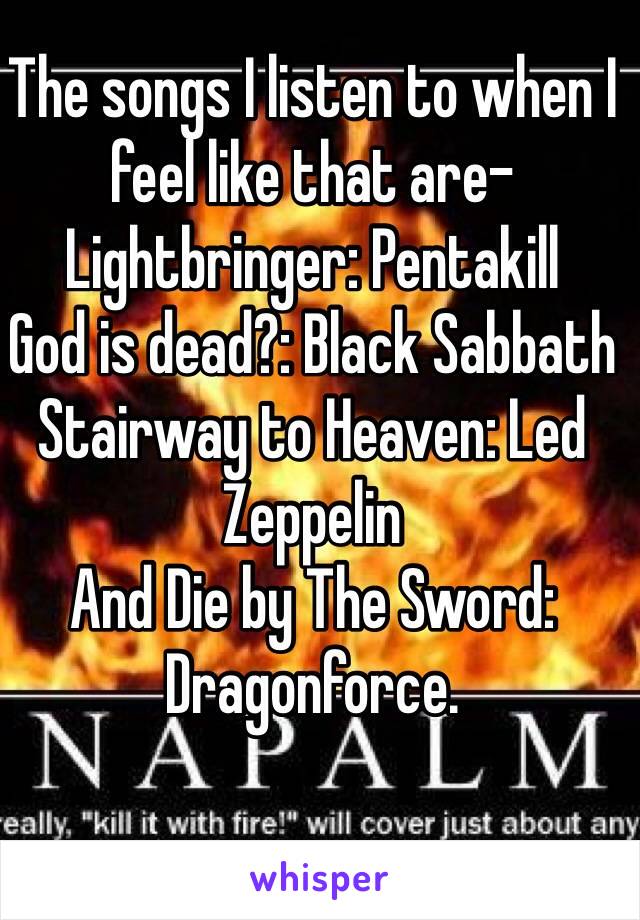 The songs I listen to when I feel like that are-
Lightbringer: Pentakill
God is dead?: Black Sabbath
Stairway to Heaven: Led Zeppelin
And Die by The Sword: Dragonforce. 