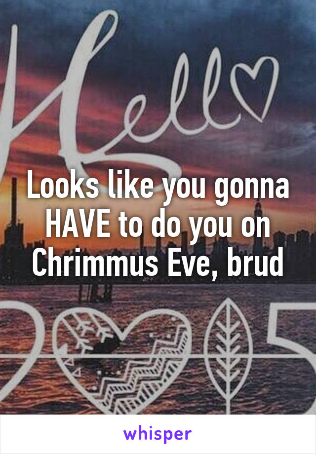 Looks like you gonna HAVE to do you on Chrimmus Eve, brud