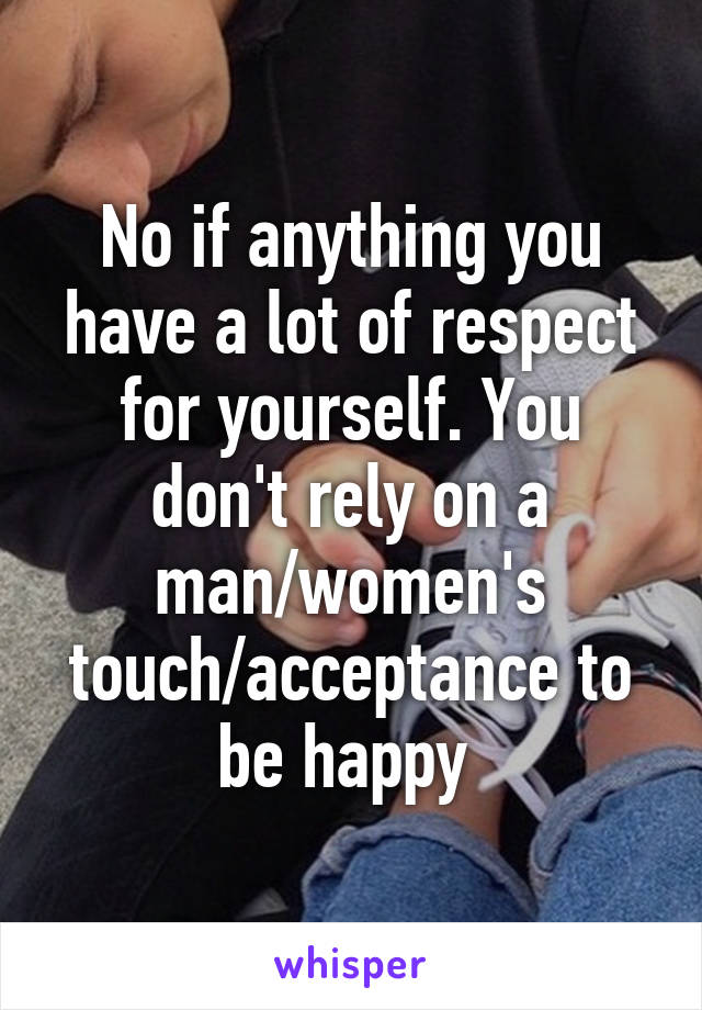 No if anything you have a lot of respect for yourself. You don't rely on a man/women's touch/acceptance to be happy 