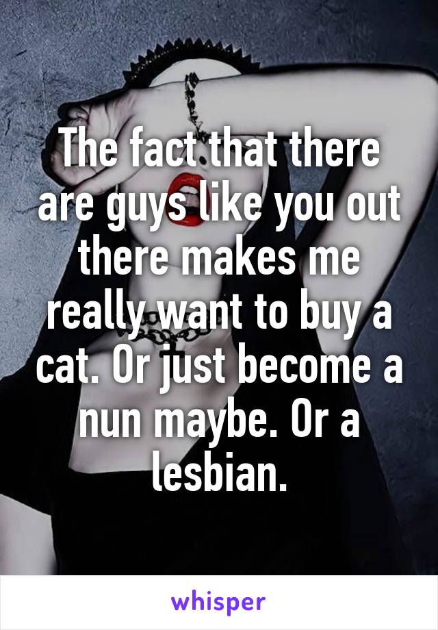 The fact that there are guys like you out there makes me really want to buy a cat. Or just become a nun maybe. Or a lesbian.