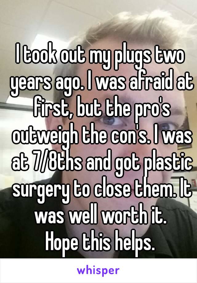I took out my plugs two years ago. I was afraid at first, but the pro's outweigh the con's. I was at 7/8ths and got plastic surgery to close them. It was well worth it. 
Hope this helps.