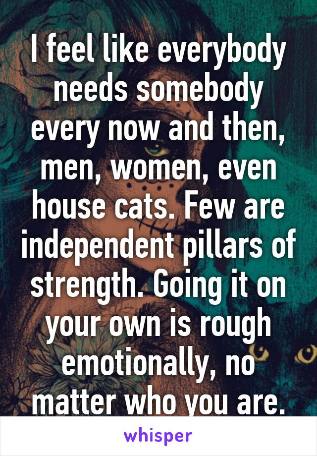 I feel like everybody needs somebody every now and then, men, women, even house cats. Few are independent pillars of strength. Going it on your own is rough emotionally, no matter who you are.