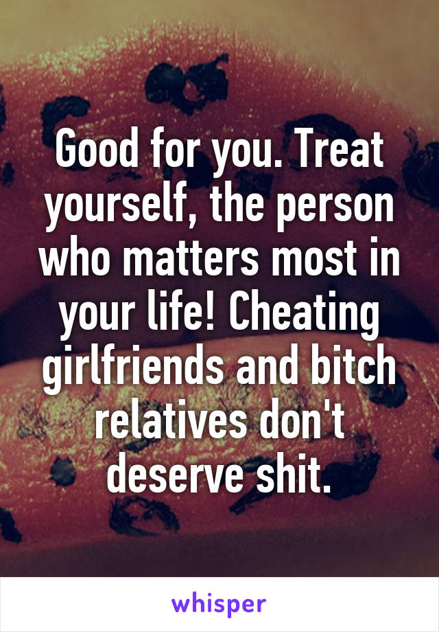 Good for you. Treat yourself, the person who matters most in your life! Cheating girlfriends and bitch relatives don't deserve shit.