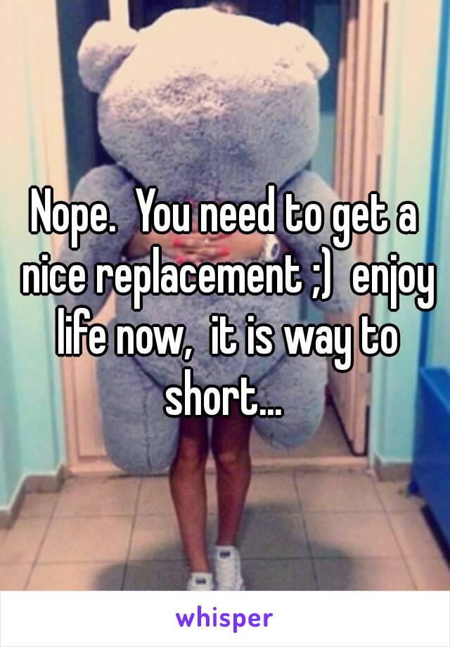 Nope.  You need to get a nice replacement ;)  enjoy life now,  it is way to short... 