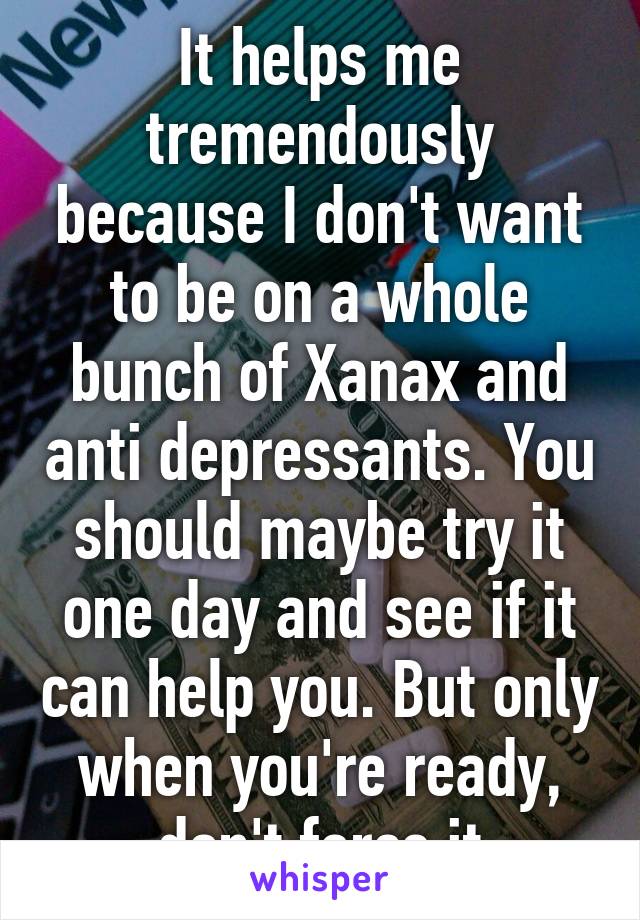 It helps me tremendously because I don't want to be on a whole bunch of Xanax and anti depressants. You should maybe try it one day and see if it can help you. But only when you're ready, don't force it