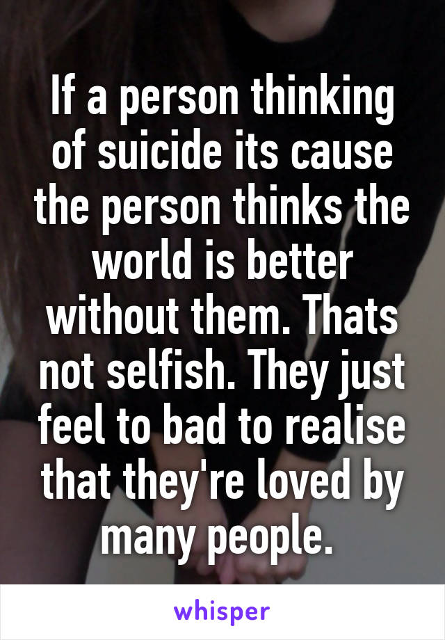 If a person thinking of suicide its cause the person thinks the world is better without them. Thats not selfish. They just feel to bad to realise that they're loved by many people. 