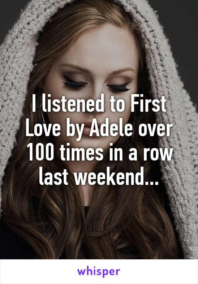 I listened to First Love by Adele over 100 times in a row last weekend...