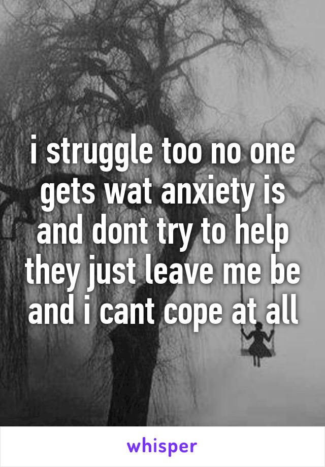 i struggle too no one gets wat anxiety is and dont try to help they just leave me be and i cant cope at all