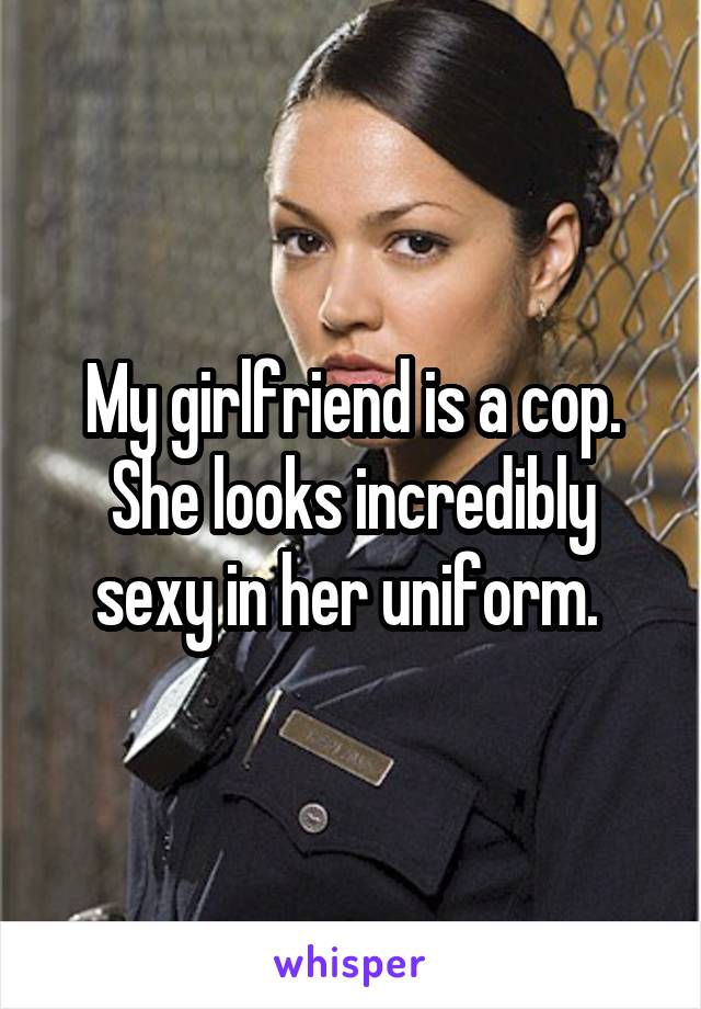 My girlfriend is a cop. She looks incredibly sexy in her uniform. 