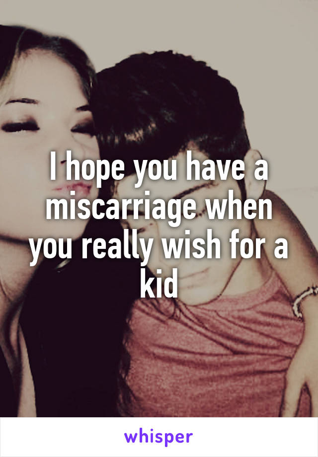 I hope you have a miscarriage when you really wish for a kid